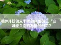 灌醉并性侵女下属的阿里员工“曲一”可能会面临怎样的刑罚？