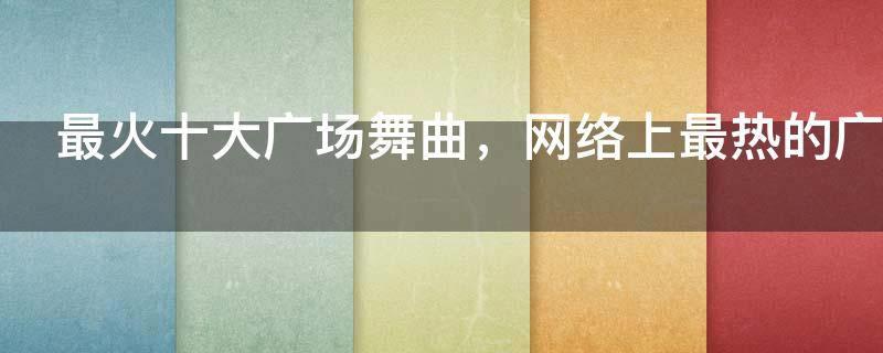 最火十大广场舞曲，网络上最热的广场舞歌曲