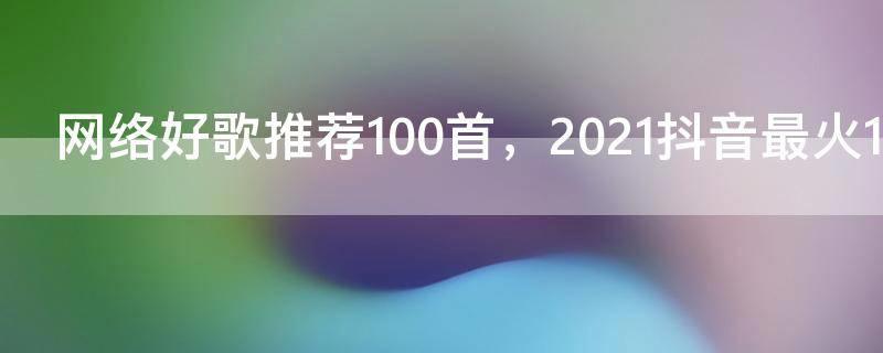 网络好歌推荐100首,2021抖音最火100首歌曲