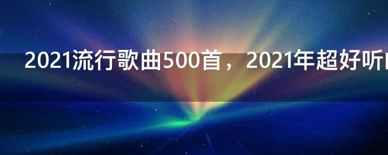 2021流行歌曲500首,2021年超好听的歌
