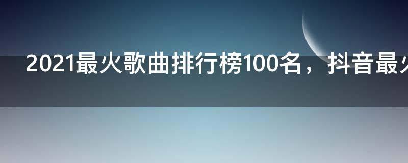 2021最火歌曲排行榜100名,抖音最火100首歌曲