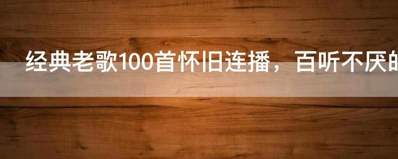 经典老歌100首怀旧连播,百听不厌的50首经典老歌推荐