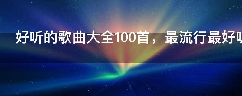 好听的歌曲大全100首,最流行最好听歌曲大全100首