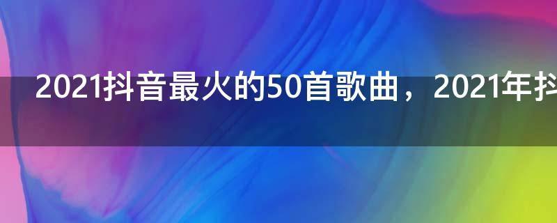2021抖音最火的50首歌曲,2021年抖音神曲前十名