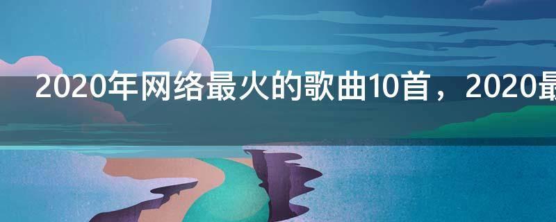 2020年网络最火的歌曲10首,2020最火的歌曲 前10名