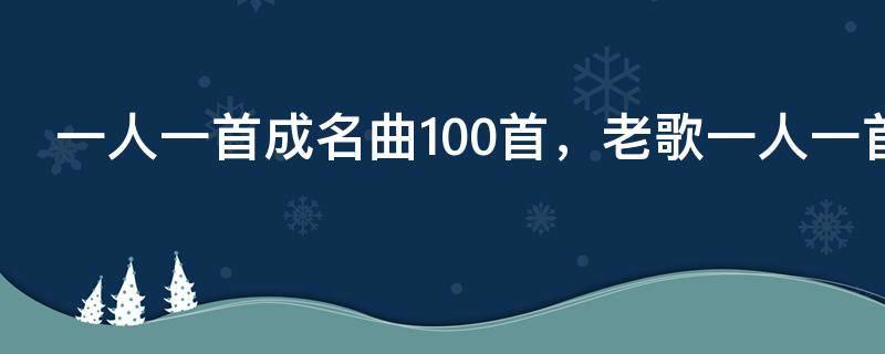 一人一首成名曲100首，老歌一人一首成名曲100首