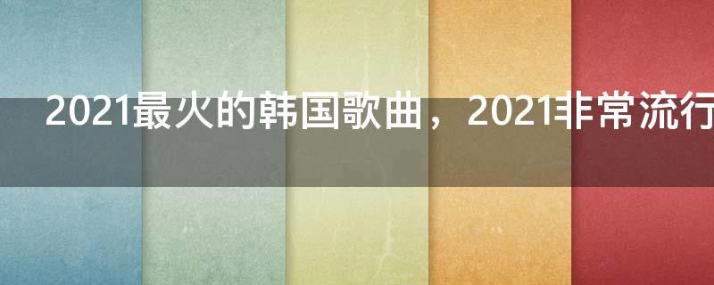 2021最火的韩国歌曲,2021非常流行的韩国新歌