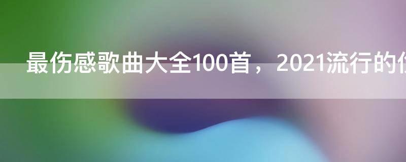 最伤感歌曲大全100首,2021流行的伤感歌曲