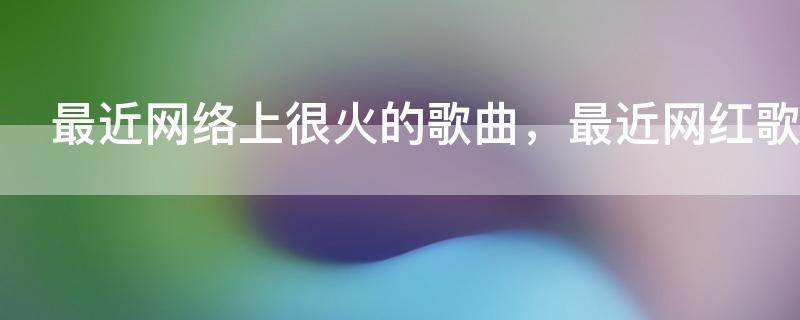 最近网络上很火的歌曲,最近网红歌曲排行榜前十名