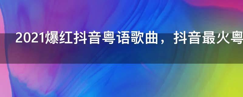 2021爆红抖音粤语歌曲,抖音最火粤语歌曲前十名