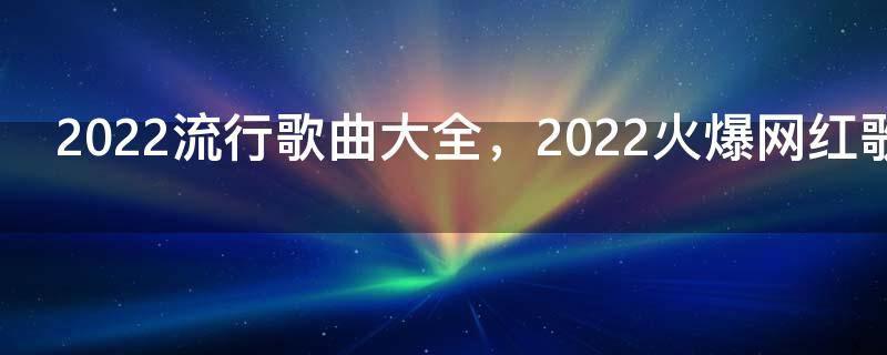 2022流行歌曲大全,2022火爆网红歌单