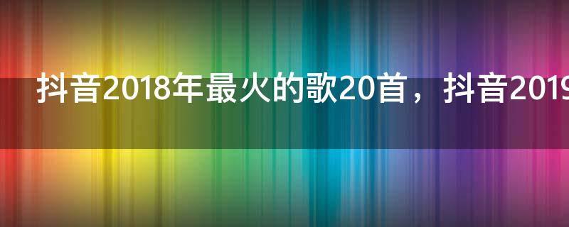 抖音2018年最火的歌20首，抖音2019年最火的歌20首