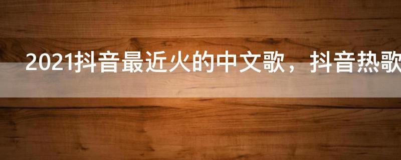 2021抖音最近火的中文歌,抖音热歌100首推荐