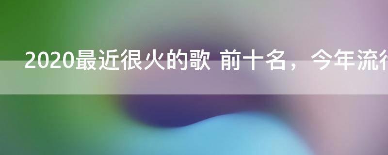 2020最近很火的歌 前十名,今年流行歌曲最火的歌2020
