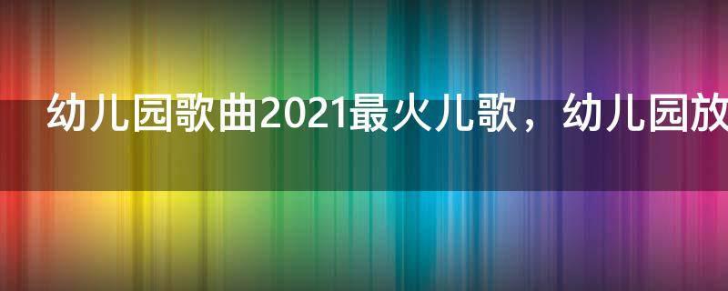 幼儿园歌曲2021最火儿歌,幼儿园放的好听的儿歌