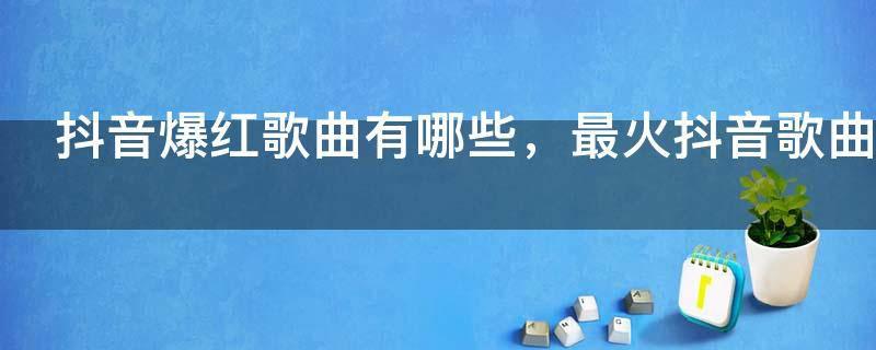抖音爆红歌曲有哪些,最火抖音歌曲大全100首