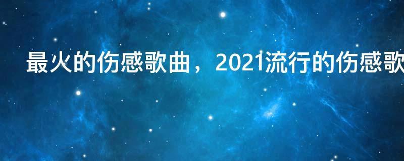 最火的伤感歌曲，2021流行的伤感歌曲