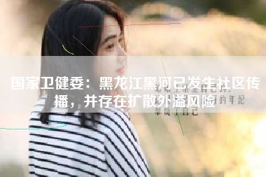 国家卫健委:黑龙江黑河已发生社区传播,并存在扩散外溢风险
