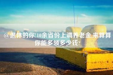 @退休的你!10余省份上调养老金,来算算你能多领多少钱?