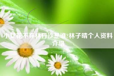 小女花不弃林丹沙是谁?林子晴个人资料介绍