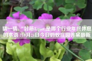 猜一猜:“封箱“是哪个行业年终休息的术语 ?10月24日今日蚂蚁庄园答案最新