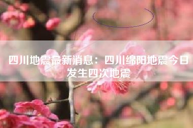 四川地震最新消息：四川绵阳地震今日发生四次地震