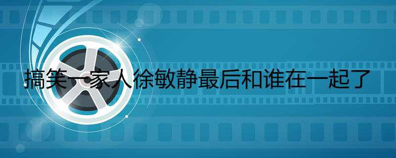 搞笑一家人徐敏静最后和谁在一起了
